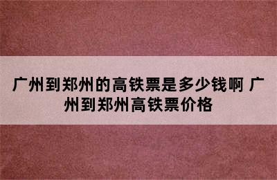 广州到郑州的高铁票是多少钱啊 广州到郑州高铁票价格